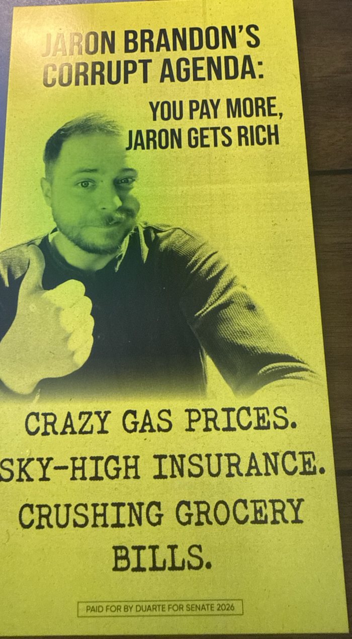 Mailer: “Jaron Brandon’s corrupt agenda: You pay more, Jaron gets rich. Crazy gas prices. Sky-high insurance. Crushing grocery bills.” Paid for by Duarte for Senate 2026.